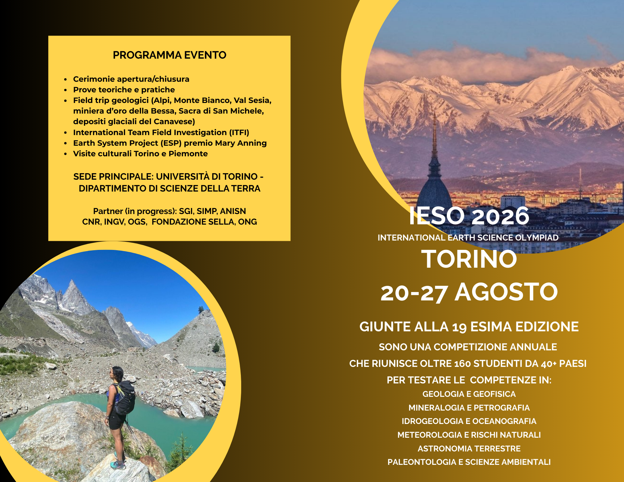 IESO 2026 international Earth science sono una competizione annuale  che riunisce oltre 160 studenti da 40+ paesi  per testare le  competenze in: Geologia e Geofisica mineralogia e petrografia idrogeologia e oceanografia Meteorologia e rischi naturali Astronomia terrestre paleontologia e Scienze ambientali. PROGRAMMA EVENTO  Cerimonie apertura/chiusura Prove teoriche e pratiche Field trip geologici (Alpi, Monte Bianco, Val Sesia, miniera d’oro della Bessa, Sacra di San Michele, depositi glaciali del Canavese) International Team Field Investigation (ITFI) Earth System Project (ESP) premio Mary Anning Visite culturali Torino e Piemonte  Sede principale: Università di Torino -  Dipartimento di Scienze della Terra.  Olympiad  TORINO 20-27 agosto