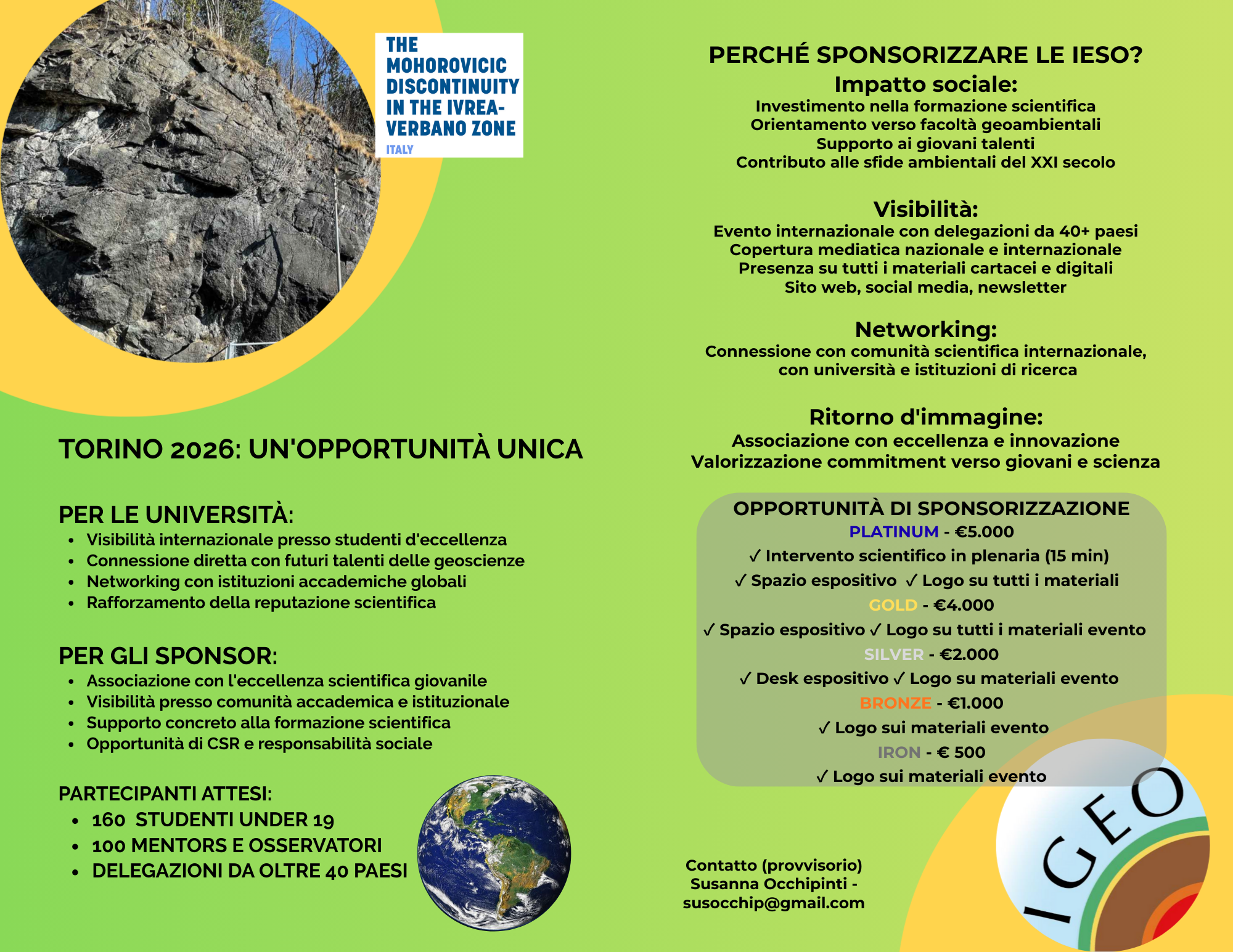 TORINO 2026: UN'OPPORTUNITÀ UNICA  Per le Università: Visibilità internazionale presso studenti d'eccellenza Connessione diretta con futuri talenti delle geoscienze Networking con istituzioni accademiche globali Rafforzamento della reputazione scientifica  Per gli Sponsor: Associazione con l'eccellenza scientifica giovanile Visibilità presso comunità accademica e istituzionale Supporto concreto alla formazione scientifica Opportunità di CSR e responsabilità sociale  Partecipanti attesi: 160  studenti under 19 100 mentors e osservatori Delegazioni da oltre 40 paesi. PERCHÉ SPONSORIZZARE LE IESO? Impatto sociale: Investimento nella formazione scientifica Orientamento verso facoltà geoambientali Supporto ai giovani talenti Contributo alle sfide ambientali del XXI secolo  Visibilità: Evento internazionale con delegazioni da 40+ paesi Copertura mediatica nazionale e internazionale Presenza su tutti i materiali cartacei e digitali Sito web, social media, newsletter  Networking: Connessione con comunità scientifica internazionale,  con università e istituzioni di ricerca  Ritorno d'immagine: Associazione con eccellenza e innovazione Valorizzazione commitment verso giovani e scienza. OPPORTUNITÀ DI SPONSORIZZAZIONE PLATINUM - €5.000 ✓ Intervento scientifico in plenaria (15 min)  ✓ Spazio espositivo  ✓ Logo su tutti i materiali   GOLD - €4.000 ✓ Spazio espositivo ✓ Logo su tutti i materiali evento    SILVER - €2.000 ✓ Desk espositivo ✓ Logo su materiali evento  BRONZE - €1.000  ✓ Logo sui materiali evento IRON - € 500 ✓ Logo sui materiali evento